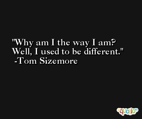 Why am I the way I am? Well, I used to be different. -Tom Sizemore