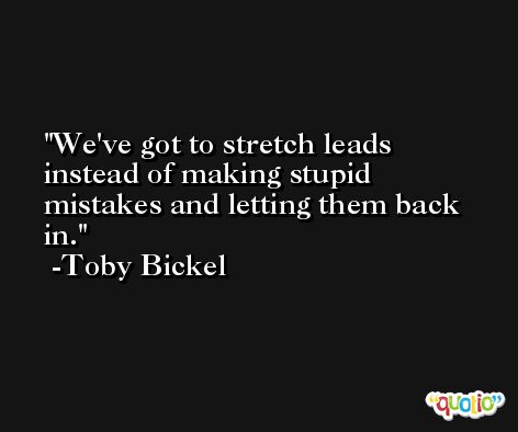 We've got to stretch leads instead of making stupid mistakes and letting them back in. -Toby Bickel