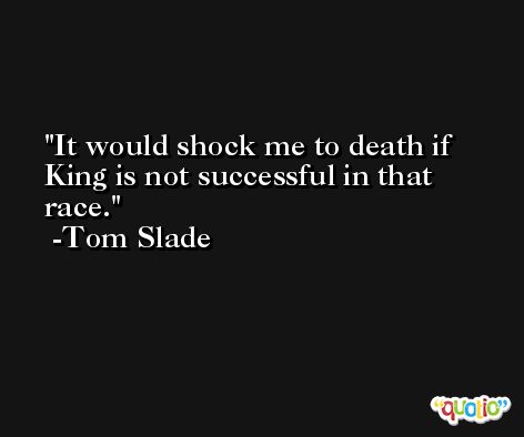 It would shock me to death if King is not successful in that race. -Tom Slade