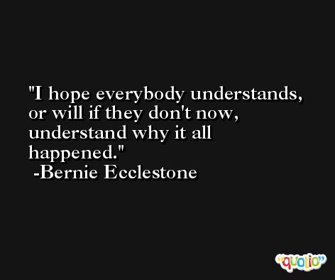 I hope everybody understands, or will if they don't now, understand why it all happened. -Bernie Ecclestone