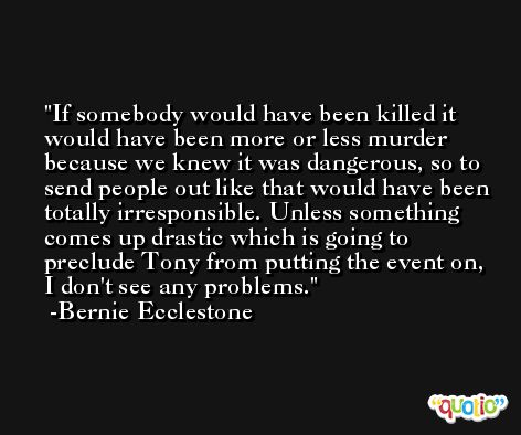 If somebody would have been killed it would have been more or less murder because we knew it was dangerous, so to send people out like that would have been totally irresponsible. Unless something comes up drastic which is going to preclude Tony from putting the event on, I don't see any problems. -Bernie Ecclestone
