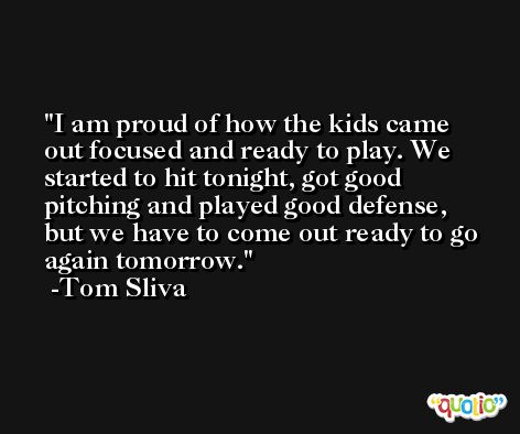 I am proud of how the kids came out focused and ready to play. We started to hit tonight, got good pitching and played good defense, but we have to come out ready to go again tomorrow. -Tom Sliva