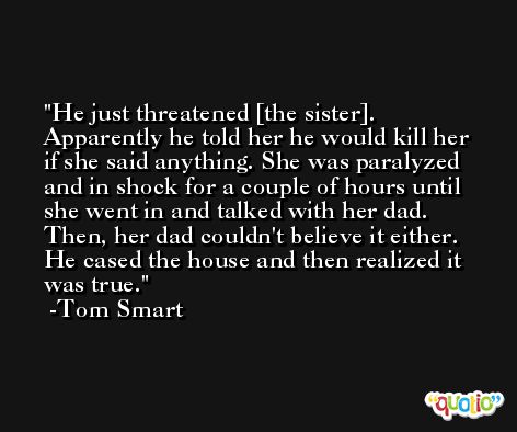 He just threatened [the sister]. Apparently he told her he would kill her if she said anything. She was paralyzed and in shock for a couple of hours until she went in and talked with her dad. Then, her dad couldn't believe it either. He cased the house and then realized it was true. -Tom Smart
