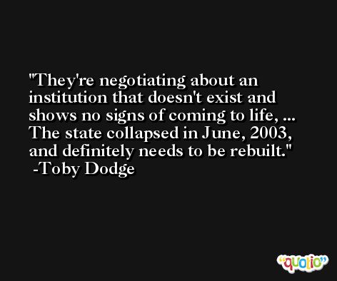 They're negotiating about an institution that doesn't exist and shows no signs of coming to life, ... The state collapsed in June, 2003, and definitely needs to be rebuilt. -Toby Dodge