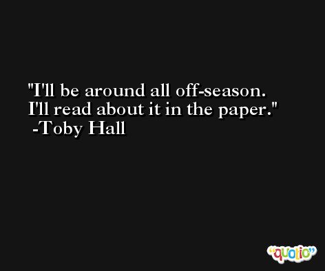 I'll be around all off-season. I'll read about it in the paper. -Toby Hall