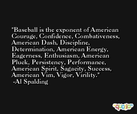 Baseball is the exponent of American Courage, Confidence, Combativeness, American Dash, Discipline, Determination, American Energy, Eagerness, Enthusiasm, American Pluck, Persistency, Performance, American Spirit, Sagacity, Success, American Vim, Vigor, Virility. -Al Spalding