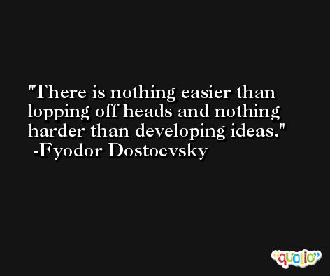 There is nothing easier than lopping off heads and nothing harder than developing ideas. -Fyodor Dostoevsky