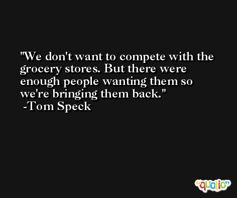 We don't want to compete with the grocery stores. But there were enough people wanting them so we're bringing them back. -Tom Speck