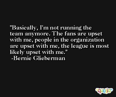 Basically, I'm not running the team anymore. The fans are upset with me, people in the organization are upset with me, the league is most likely upset with me. -Bernie Glieberman