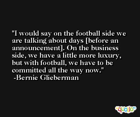I would say on the football side we are talking about days [before an announcement]. On the business side, we have a little more luxury, but with football, we have to be committed all the way now. -Bernie Glieberman