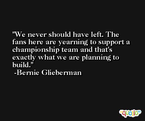 We never should have left. The fans here are yearning to support a championship team and that's exactly what we are planning to build. -Bernie Glieberman