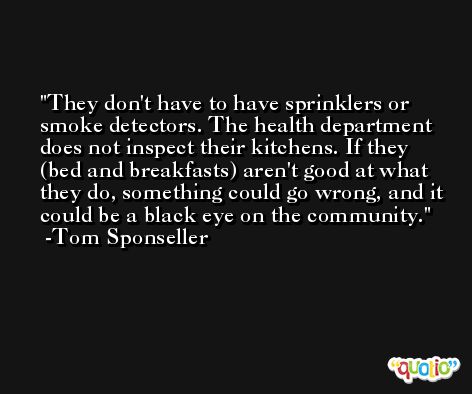 They don't have to have sprinklers or smoke detectors. The health department does not inspect their kitchens. If they (bed and breakfasts) aren't good at what they do, something could go wrong, and it could be a black eye on the community. -Tom Sponseller