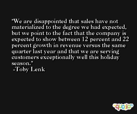 We are disappointed that sales have not materialized to the degree we had expected, but we point to the fact that the company is expected to show between 12 percent and 22 percent growth in revenue versus the same quarter last year and that we are serving customers exceptionally well this holiday season. -Toby Lenk