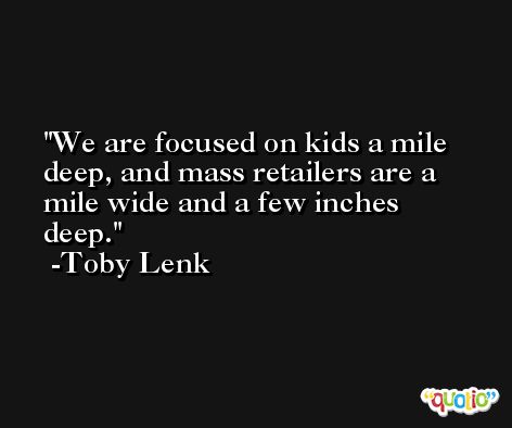 We are focused on kids a mile deep, and mass retailers are a mile wide and a few inches deep. -Toby Lenk