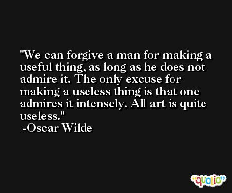 We can forgive a man for making a useful thing, as long as he does not admire it. The only excuse for making a useless thing is that one admires it intensely. All art is quite useless. -Oscar Wilde
