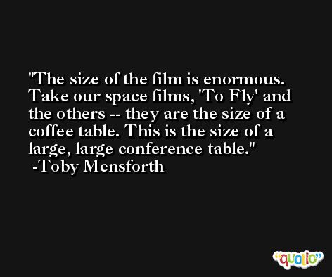 The size of the film is enormous. Take our space films, 'To Fly' and the others -- they are the size of a coffee table. This is the size of a large, large conference table. -Toby Mensforth