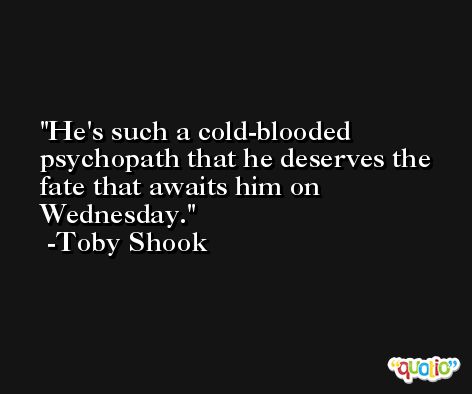 He's such a cold-blooded psychopath that he deserves the fate that awaits him on Wednesday. -Toby Shook
