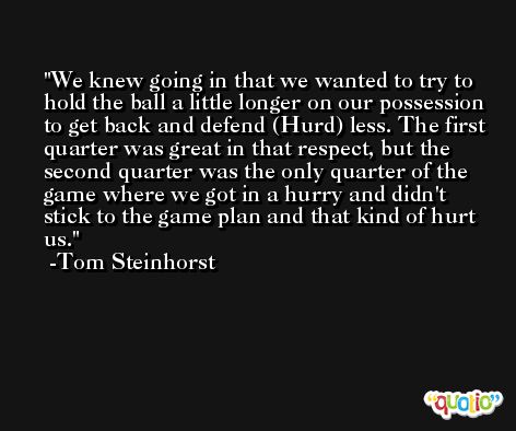 We knew going in that we wanted to try to hold the ball a little longer on our possession to get back and defend (Hurd) less. The first quarter was great in that respect, but the second quarter was the only quarter of the game where we got in a hurry and didn't stick to the game plan and that kind of hurt us. -Tom Steinhorst