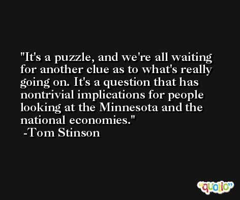 It's a puzzle, and we're all waiting for another clue as to what's really going on. It's a question that has nontrivial implications for people looking at the Minnesota and the national economies. -Tom Stinson