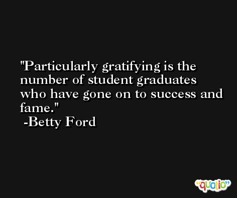 Particularly gratifying is the number of student graduates who have gone on to success and fame. -Betty Ford