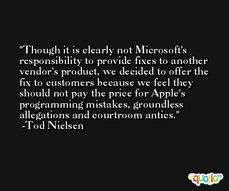 Though it is clearly not Microsoft's responsibility to provide fixes to another vendor's product, we decided to offer the fix to customers because we feel they should not pay the price for Apple's programming mistakes, groundless allegations and courtroom antics. -Tod Nielsen