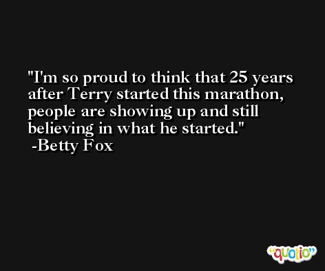 I'm so proud to think that 25 years after Terry started this marathon, people are showing up and still believing in what he started. -Betty Fox