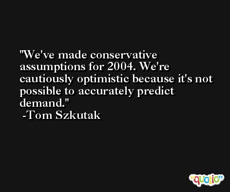 We've made conservative assumptions for 2004. We're cautiously optimistic because it's not possible to accurately predict demand. -Tom Szkutak