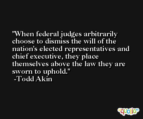 When federal judges arbitrarily choose to dismiss the will of the nation's elected representatives and chief executive, they place themselves above the law they are sworn to uphold. -Todd Akin