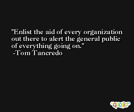 Enlist the aid of every organization out there to alert the general public of everything going on. -Tom Tancredo