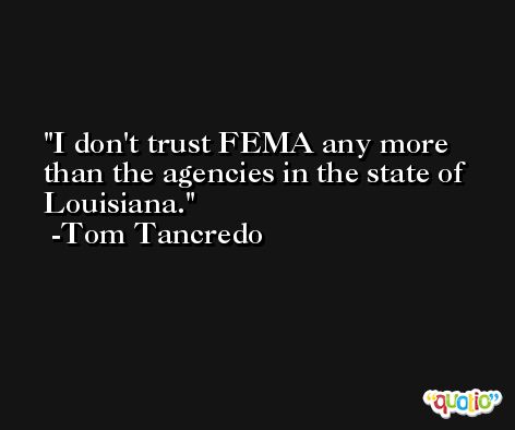 I don't trust FEMA any more than the agencies in the state of Louisiana. -Tom Tancredo