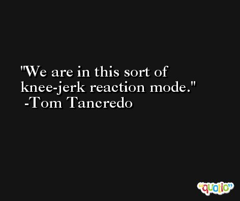 We are in this sort of knee-jerk reaction mode. -Tom Tancredo