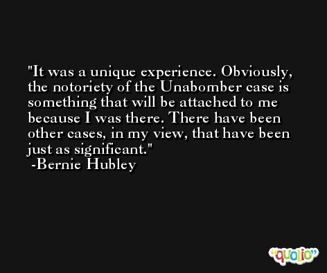 It was a unique experience. Obviously, the notoriety of the Unabomber case is something that will be attached to me because I was there. There have been other cases, in my view, that have been just as significant. -Bernie Hubley