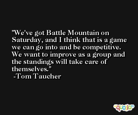 We've got Battle Mountain on Saturday, and I think that is a game we can go into and be competitive. We want to improve as a group and the standings will take care of themselves. -Tom Taucher