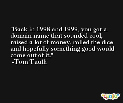 Back in 1998 and 1999, you got a domain name that sounded cool, raised a lot of money, rolled the dice and hopefully something good would come out of it. -Tom Taulli