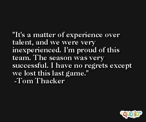 It's a matter of experience over talent, and we were very inexperienced. I'm proud of this team. The season was very successful. I have no regrets except we lost this last game. -Tom Thacker