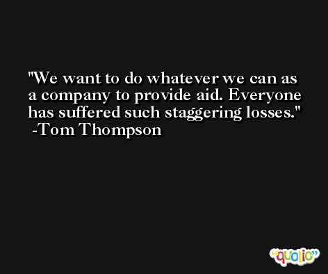 We want to do whatever we can as a company to provide aid. Everyone has suffered such staggering losses. -Tom Thompson