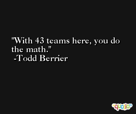 With 43 teams here, you do the math. -Todd Berrier
