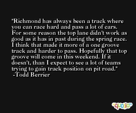 Richmond has always been a track where you can race hard and pass a lot of cars. For some reason the top lane didn't work as good as it has in past during the spring race. I think that made it more of a one groove track and harder to pass. Hopefully that top groove will come in this weekend. If it doesn't, than I expect to see a lot of teams trying to gain track position on pit road. -Todd Berrier