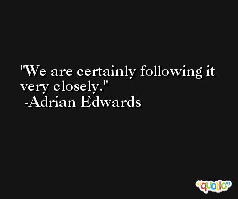 We are certainly following it very closely. -Adrian Edwards
