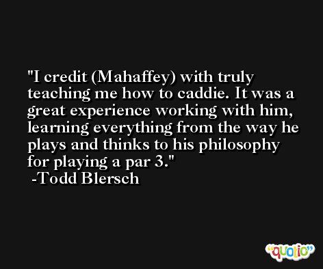 I credit (Mahaffey) with truly teaching me how to caddie. It was a great experience working with him, learning everything from the way he plays and thinks to his philosophy for playing a par 3. -Todd Blersch