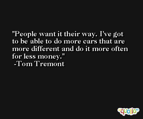 People want it their way. I've got to be able to do more cars that are more different and do it more often for less money. -Tom Tremont