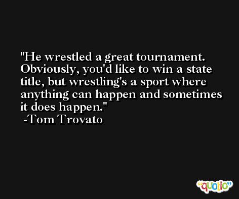 He wrestled a great tournament. Obviously, you'd like to win a state title, but wrestling's a sport where anything can happen and sometimes it does happen. -Tom Trovato