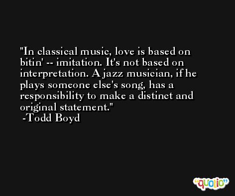In classical music, love is based on bitin' -- imitation. It's not based on interpretation. A jazz musician, if he plays someone else's song, has a responsibility to make a distinct and original statement. -Todd Boyd