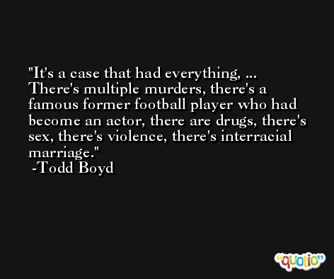 It's a case that had everything, ... There's multiple murders, there's a famous former football player who had become an actor, there are drugs, there's sex, there's violence, there's interracial marriage. -Todd Boyd