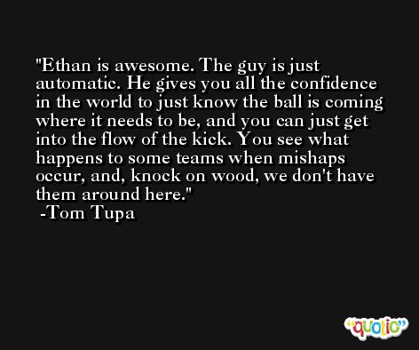 Ethan is awesome. The guy is just automatic. He gives you all the confidence in the world to just know the ball is coming where it needs to be, and you can just get into the flow of the kick. You see what happens to some teams when mishaps occur, and, knock on wood, we don't have them around here. -Tom Tupa
