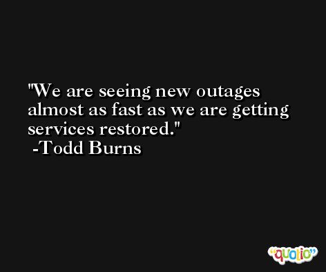 We are seeing new outages almost as fast as we are getting services restored. -Todd Burns