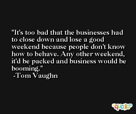 It's too bad that the businesses had to close down and lose a good weekend because people don't know how to behave. Any other weekend, it'd be packed and business would be booming. -Tom Vaughn