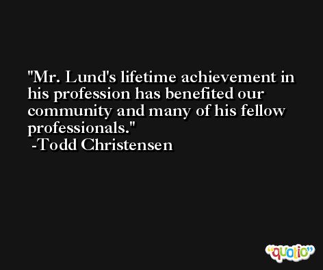 Mr. Lund's lifetime achievement in his profession has benefited our community and many of his fellow professionals. -Todd Christensen