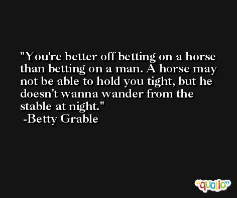 You're better off betting on a horse than betting on a man. A horse may not be able to hold you tight, but he doesn't wanna wander from the stable at night. -Betty Grable