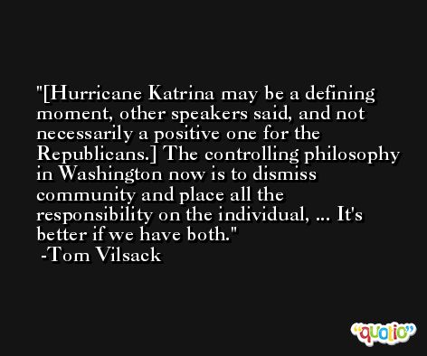 [Hurricane Katrina may be a defining moment, other speakers said, and not necessarily a positive one for the Republicans.] The controlling philosophy in Washington now is to dismiss community and place all the responsibility on the individual, ... It's better if we have both. -Tom Vilsack